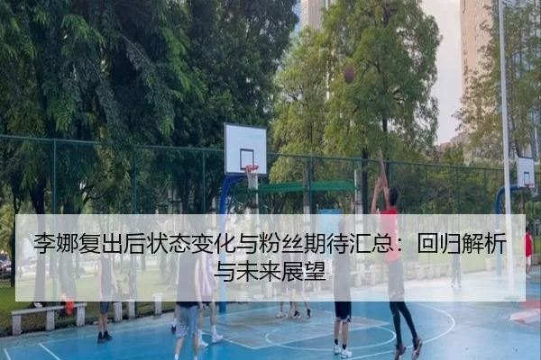 李娜复出后状态变化与粉丝期待汇总：回归解析与未来展望