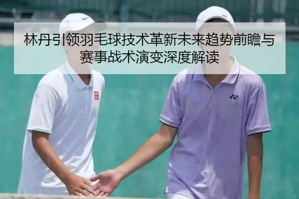 林丹引领羽毛球技术革新未来趋势前瞻与赛事战术演变深度解读